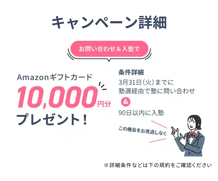 キャンペーン詳細 お問い合わせ&入塾で10,000円分アマゾンギフトカードをプレゼント 条件詳細 3月31日（火）までに塾選経由で塾に問い合わせ&90日以内に入塾